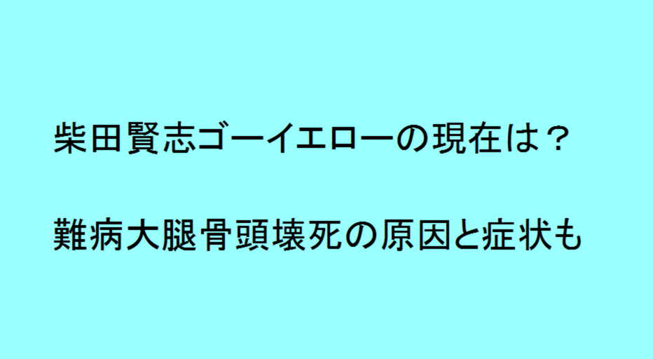 柴田賢志ゴーイエローの現在は 難病大腿骨頭壊死の原因と症状も トレンドの樹